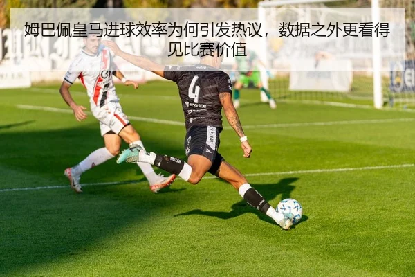 姆巴佩皇马进球效率为何引发热议，数据之外更看得见比赛价值